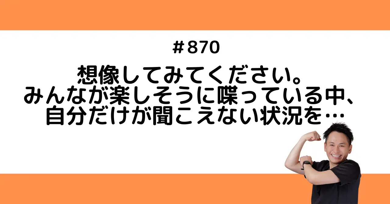 想像してみてください。みんなが楽しそうに喋っている中、自分だけが聞こえない状況を…